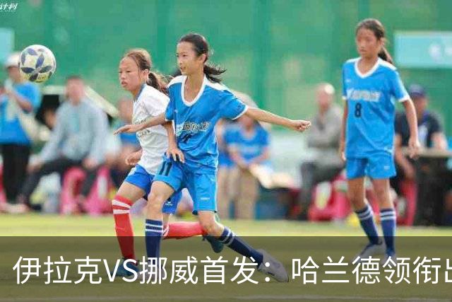 伊拉克VS挪威首发：哈兰德领衔出战 厄德高坐镇中枢