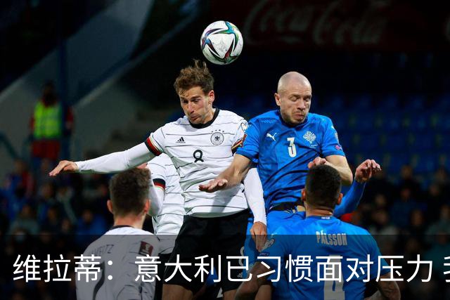 维拉蒂：意大利已习惯面对压力 我们该全力以赴